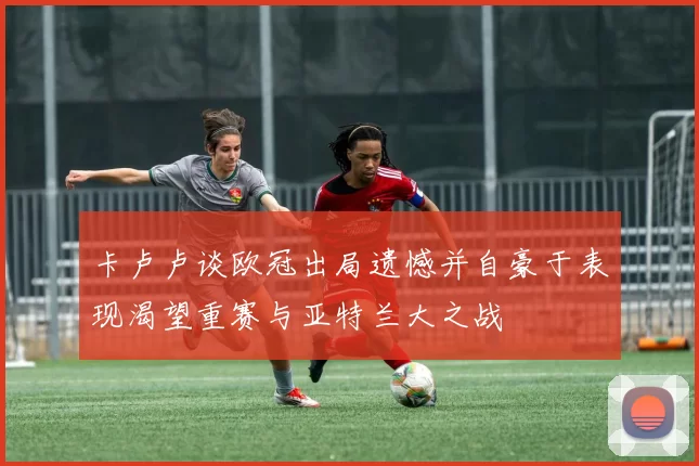 卡卢卢谈欧冠出局遗憾并自豪于表现渴望重赛与亚特兰大之战