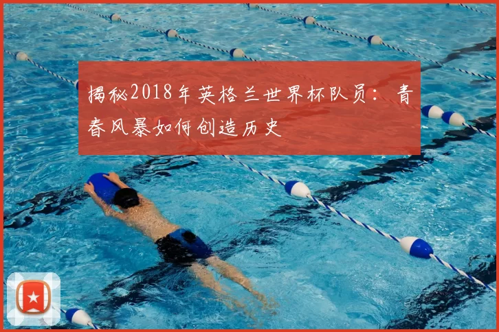 揭秘2018年英格兰世界杯队员：青春风暴如何创造历史