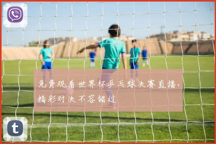 免费观看世界杯乒乓球决赛直播，精彩对决不容错过