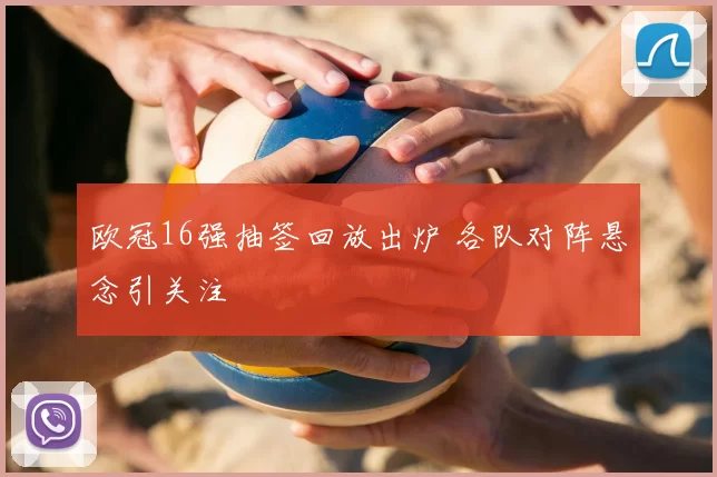 欧冠16强抽签回放出炉 各队对阵悬念引关注