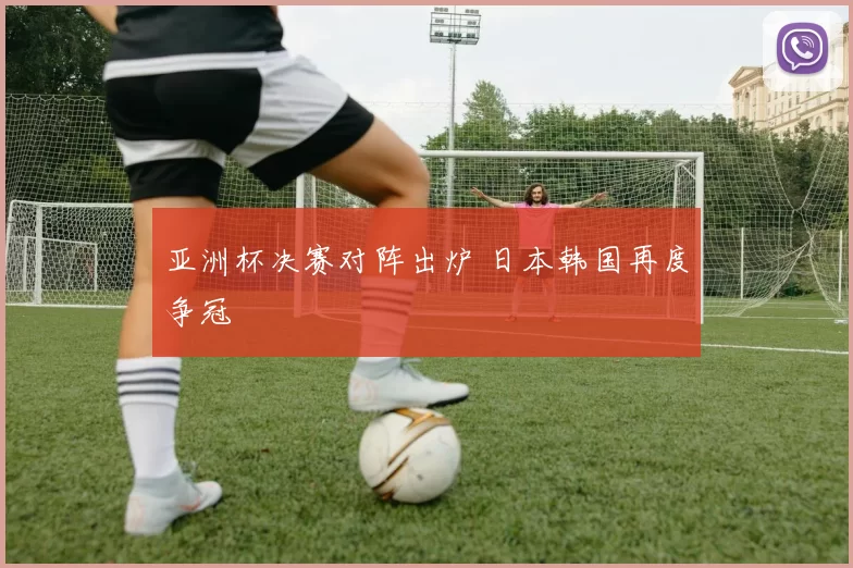 亚洲杯决赛对阵出炉 日本韩国再度争冠