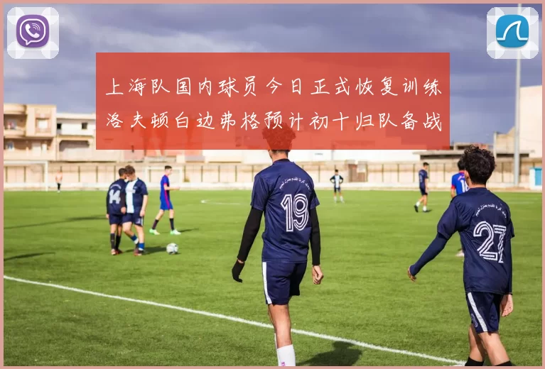 上海队国内球员今日正式恢复训练洛夫顿白边弗格预计初十归队备战新赛季