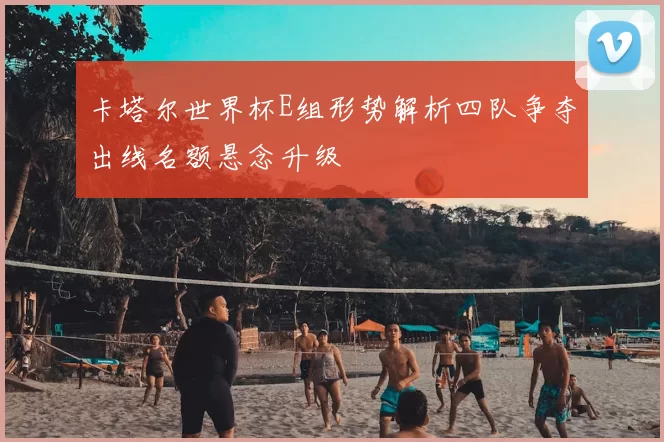 卡塔尔世界杯E组形势解析四队争夺出线名额悬念升级