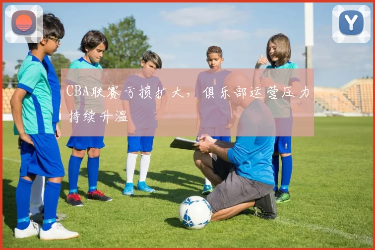 CBA联赛亏损扩大，俱乐部运营压力持续升温