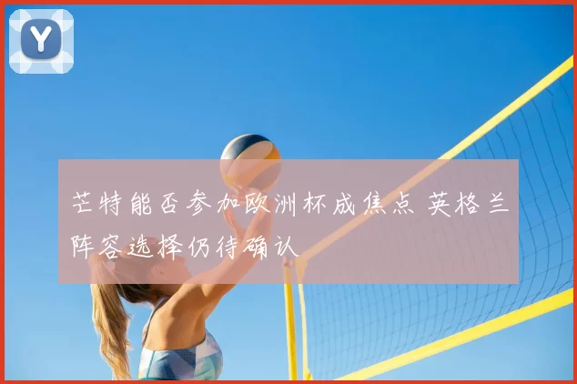 芒特能否参加欧洲杯成焦点 英格兰阵容选择仍待确认