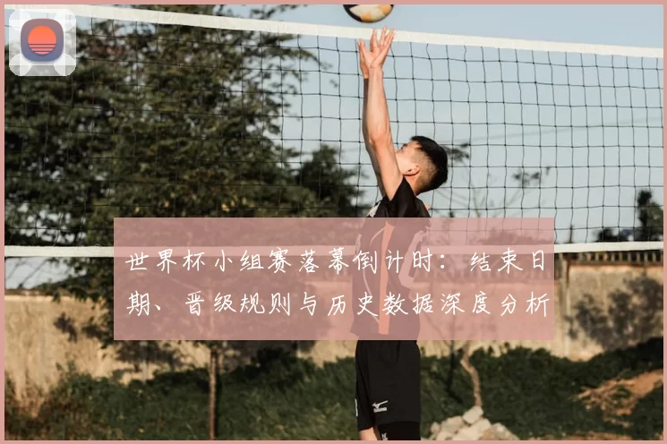 世界杯小组赛落幕倒计时：结束日期、晋级规则与历史数据深度分析
