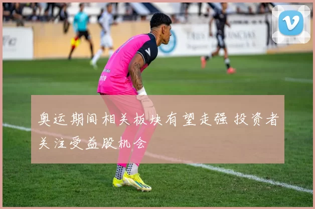 奥运期间相关板块有望走强 投资者关注受益股机会