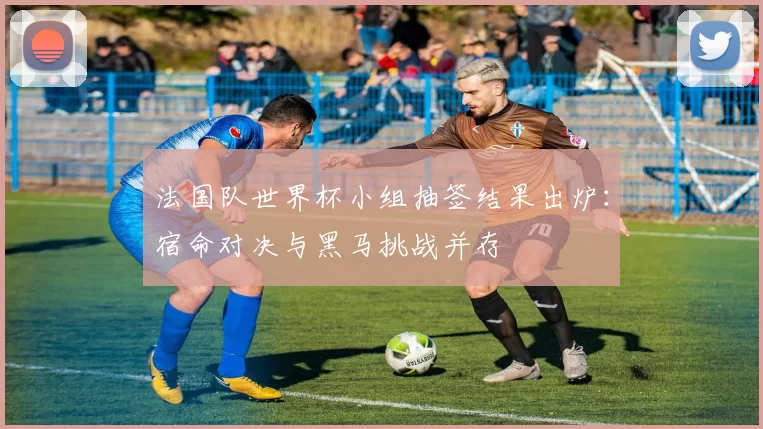 法国队世界杯小组抽签结果出炉：宿命对决与黑马挑战并存