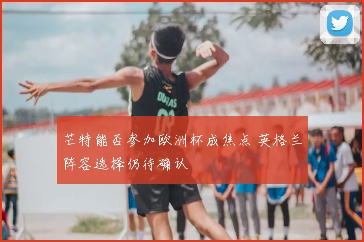 芒特能否参加欧洲杯成焦点 英格兰阵容选择仍待确认