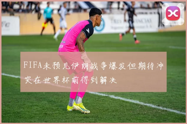 FIFA未预见伊朗战争爆发但期待冲突在世界杯前得到解决