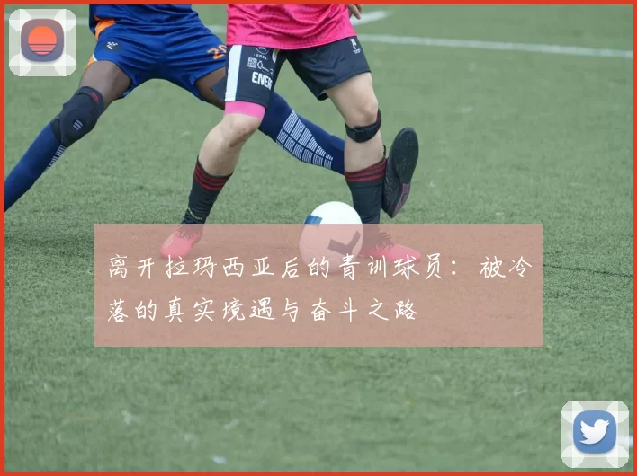 离开拉玛西亚后的青训球员：被冷落的真实境遇与奋斗之路