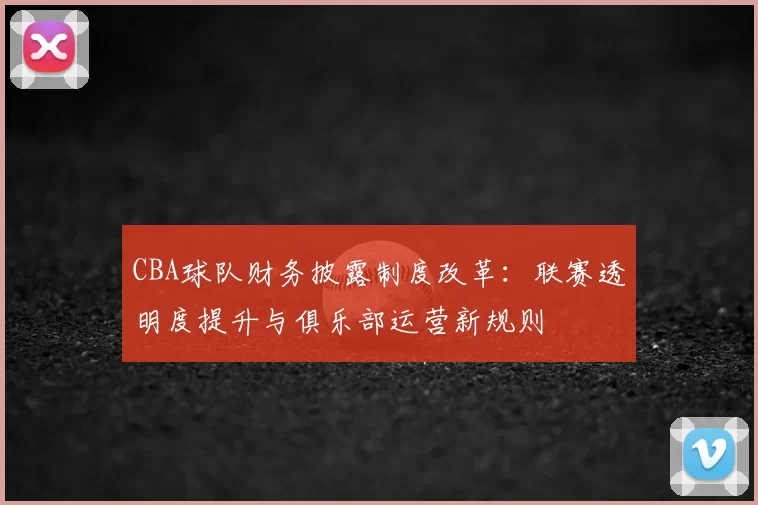 CBA球队财务披露制度改革：联赛透明度提升与俱乐部运营新规则