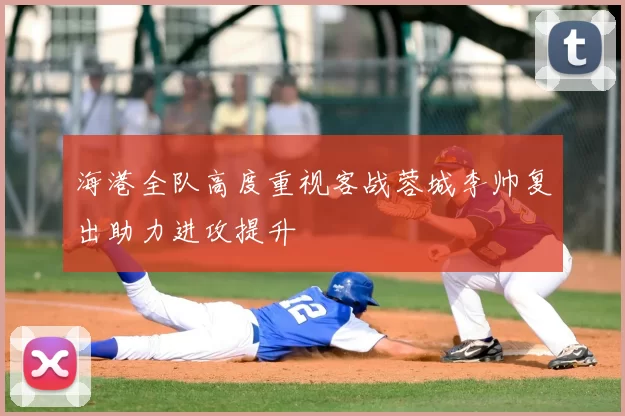 海港全队高度重视客战蓉城李帅复出助力进攻提升