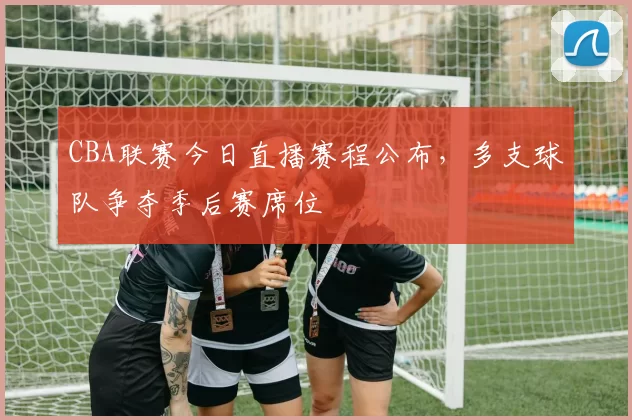 CBA联赛今日直播赛程公布，多支球队争夺季后赛席位
