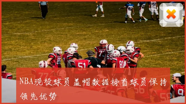 NBA现役球员盖帽数据榜首球员保持领先优势