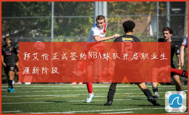 郭艾伦正式签约NBA球队开启职业生涯新阶段