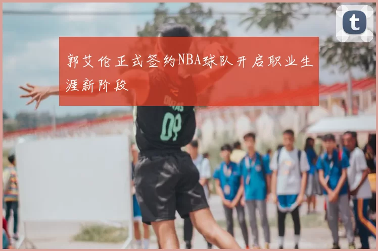 郭艾伦正式签约NBA球队开启职业生涯新阶段