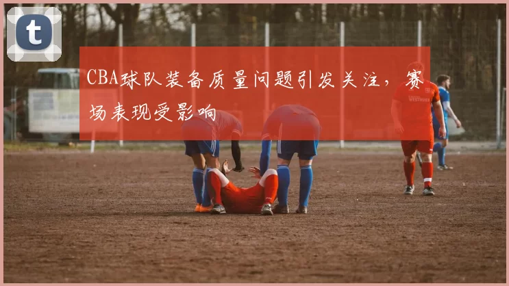 CBA球队装备质量问题引发关注,赛场表现受影响