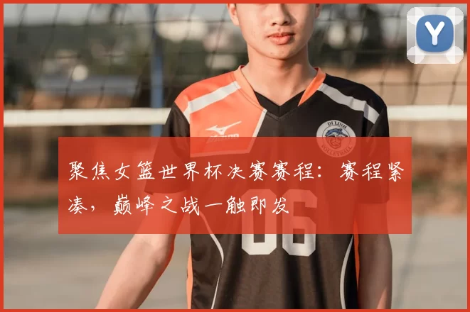 聚焦女篮世界杯决赛赛程：赛程紧凑，巅峰之战一触即发