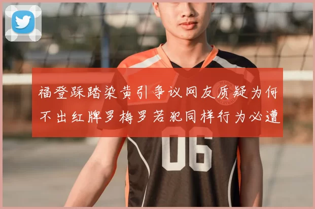 福登踩踏染黄引争议网友质疑为何不出红牌罗梅罗若犯同样行为必遭重罚