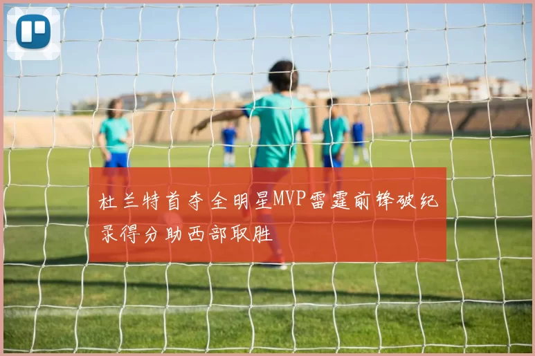 杜兰特首夺全明星MVP雷霆前锋破纪录得分助西部取胜
