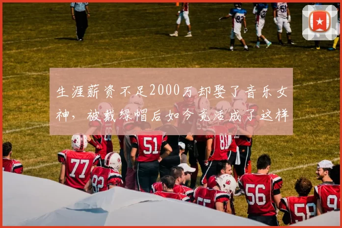 生涯薪资不足2000万却娶了音乐女神，被戴绿帽后如今竟活成了这样