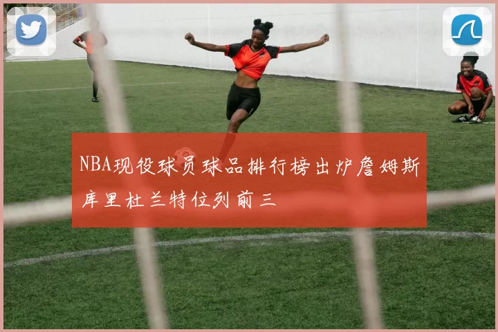 NBA现役球员球品排行榜出炉詹姆斯库里杜兰特位列前三