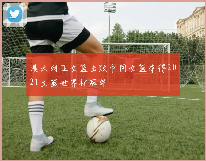 澳大利亚女篮击败中国女篮夺得2021女篮世界杯冠军