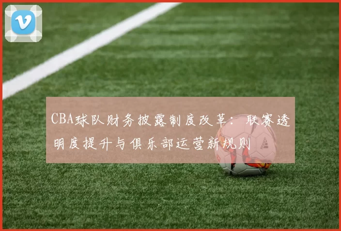CBA球队财务披露制度改革:联赛透明度提升与俱乐部运营新规则