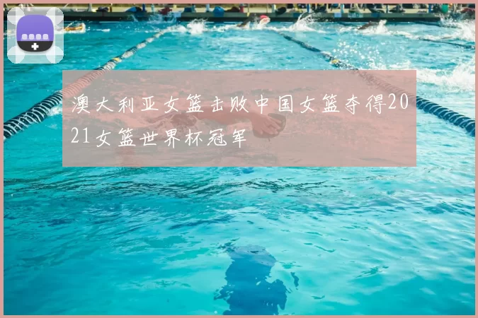 澳大利亚女篮击败中国女篮夺得2021女篮世界杯冠军