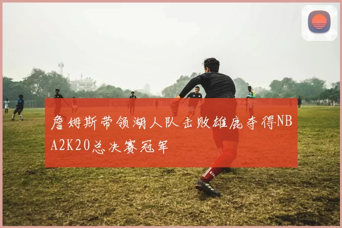 詹姆斯带领湖人队击败雄鹿夺得NBA2K20总决赛冠军