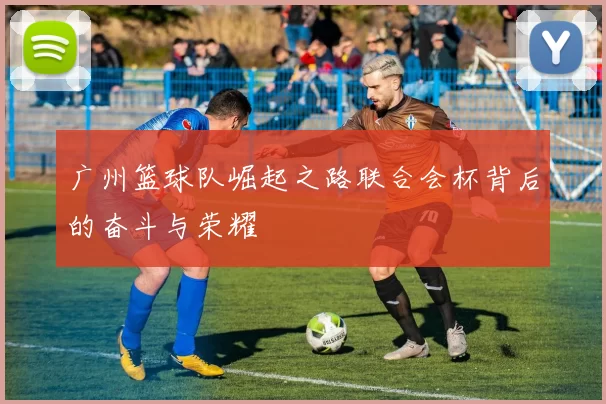 广州篮球队崛起之路联合会杯背后的奋斗与荣耀