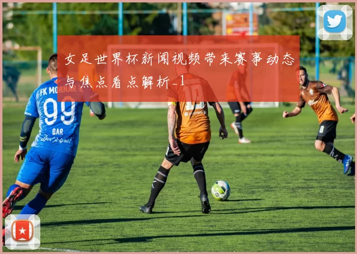 女足世界杯新闻视频带来赛事动态与焦点看点解析_1