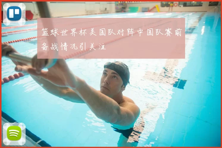 篮球世界杯美国队对阵中国队赛前备战情况引关注