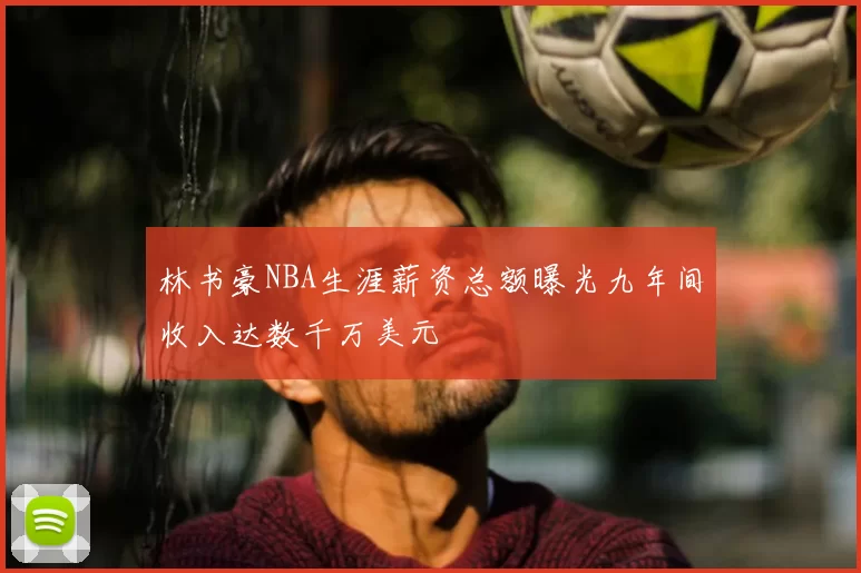 林书豪NBA生涯薪资总额曝光九年间收入达数千万美元
