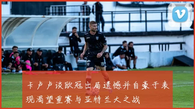 卡卢卢谈欧冠出局遗憾并自豪于表现渴望重赛与亚特兰大之战