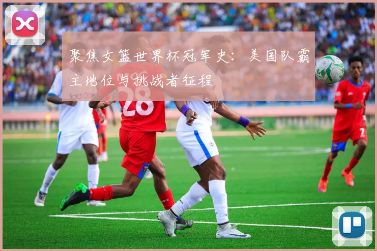 聚焦女篮世界杯冠军史：美国队霸主地位与挑战者征程