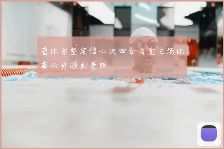 普比尔坚定信心次回合马竞主场比赛必将顺利晋级