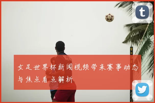 女足世界杯新闻视频带来赛事动态与焦点看点解析