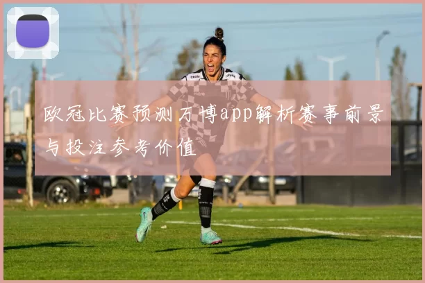 欧冠比赛预测万博app解析赛事前景与投注参考价值