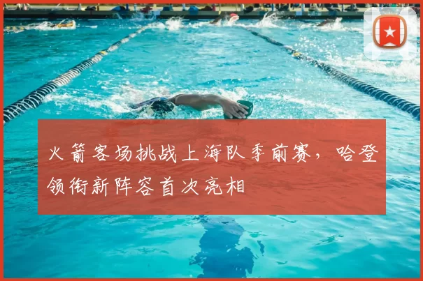 火箭客场挑战上海队季前赛，哈登领衔新阵容首次亮相