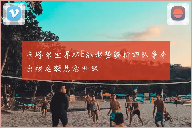 卡塔尔世界杯E组形势解析四队争夺出线名额悬念升级