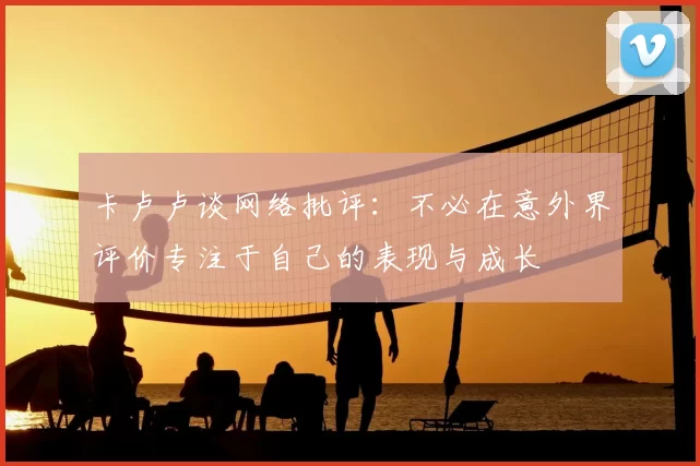 卡卢卢谈网络批评：不必在意外界评价专注于自己的表现与成长