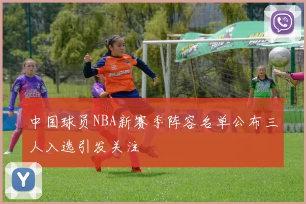 中国球员NBA新赛季阵容名单公布三人入选引发关注