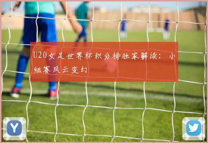 U20女足世界杯积分榜独家解读：小组赛风云变幻