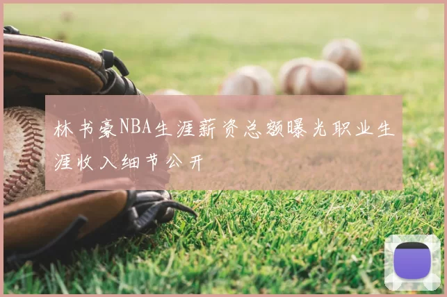 林书豪NBA生涯薪资总额曝光职业生涯收入细节公开