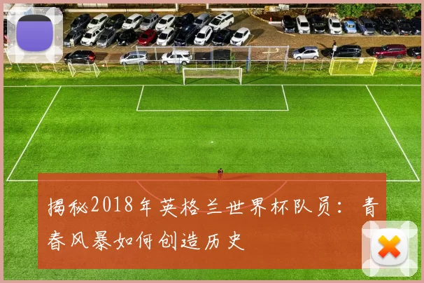 揭秘2018年英格兰世界杯队员：青春风暴如何创造历史