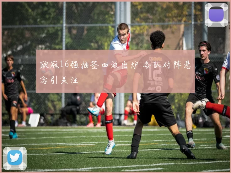 欧冠16强抽签回放出炉 各队对阵悬念引关注