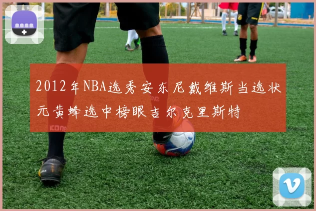 2012年NBA选秀安东尼戴维斯当选状元黄蜂选中榜眼吉尔克里斯特