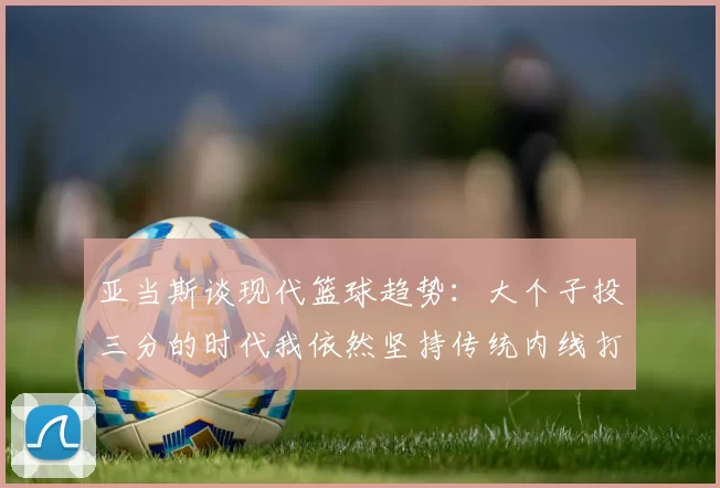 亚当斯谈现代篮球趋势：大个子投三分的时代我依然坚持传统内线打法